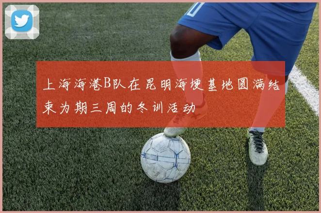 上海海港B队在昆明海埂基地圆满结束为期三周的冬训活动