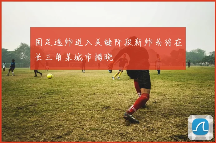 国足选帅进入关键阶段新帅或将在长三角某城市揭晓