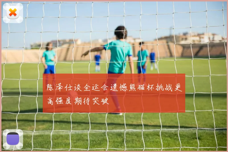 陈泽仕谈全运会遗憾熊猫杯挑战更高强度期待突破