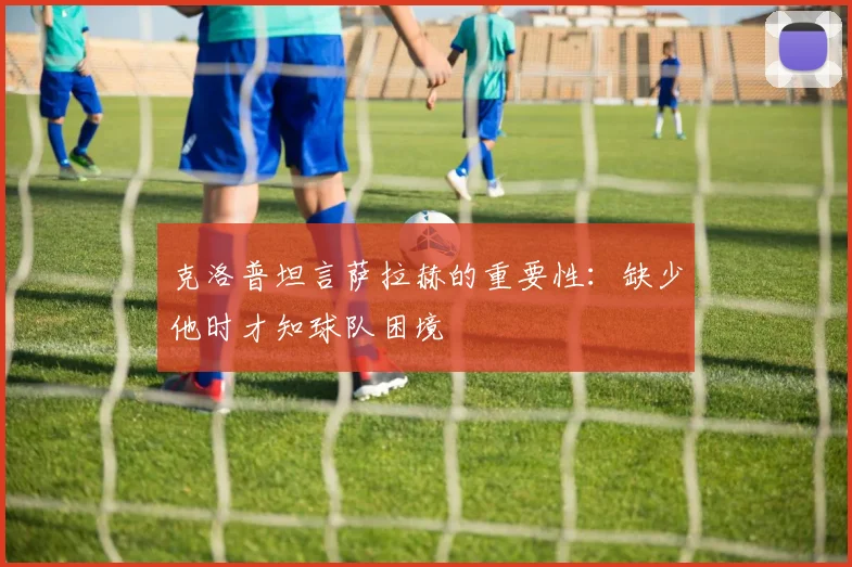 克洛普坦言萨拉赫的重要性：缺少他时才知球队困境
