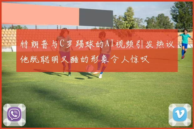 特朗普与C罗踢球的AI视频引发热议他既聪明又酷的形象令人惊叹