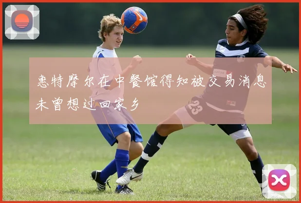 惠特摩尔在中餐馆得知被交易消息未曾想过回家乡