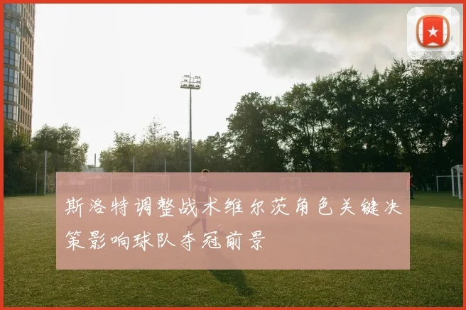 斯洛特调整战术维尔茨角色关键决策影响球队夺冠前景