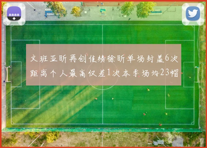 文班亚昕再创佳绩徐昕单场封盖6次距离个人最高仅差1次本季场均23帽领跑联盟