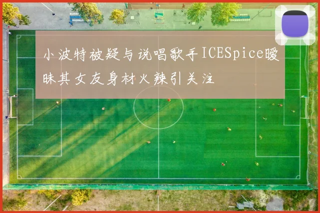 小波特被疑与说唱歌手ICESpice暧昧其女友身材火辣引关注