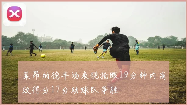 莱昂纳德半场表现抢眼19分钟内高效得分17分助球队争胜