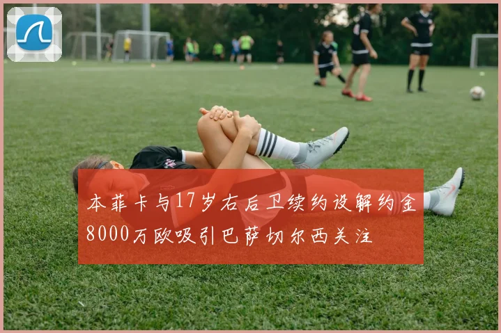 本菲卡与17岁右后卫续约设解约金8000万欧吸引巴萨切尔西关注