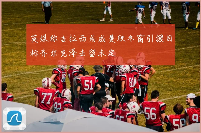 英媒称吉拉西或成曼联冬窗引援目标齐尔克泽去留未定