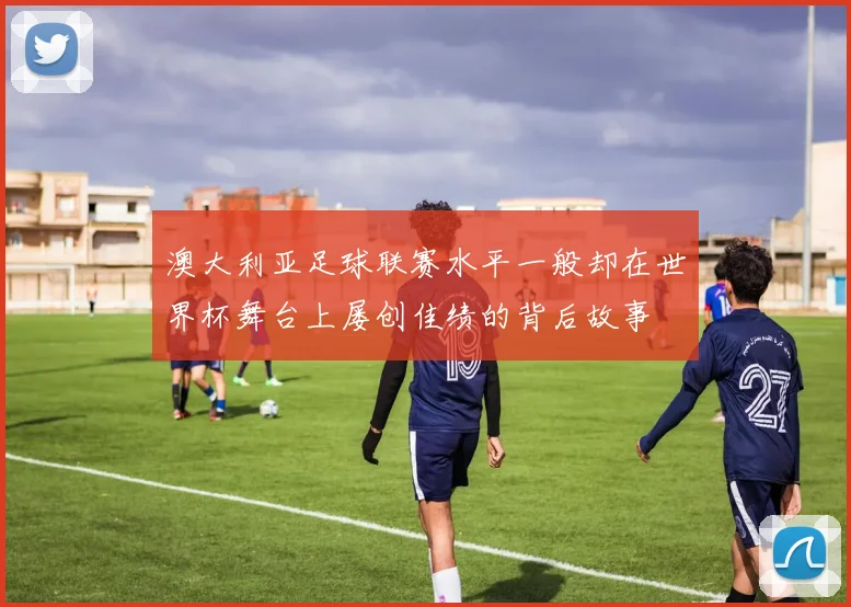 澳大利亚足球联赛水平一般却在世界杯舞台上屡创佳绩的背后故事