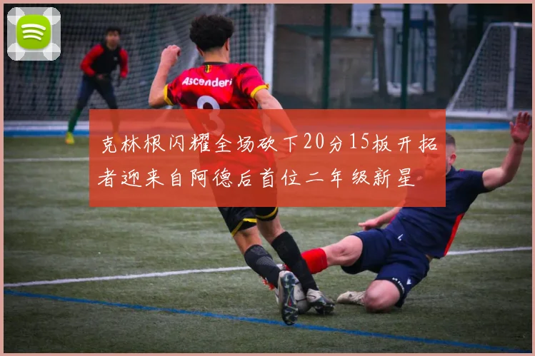 克林根闪耀全场砍下20分15板开拓者迎来自阿德后首位二年级新星