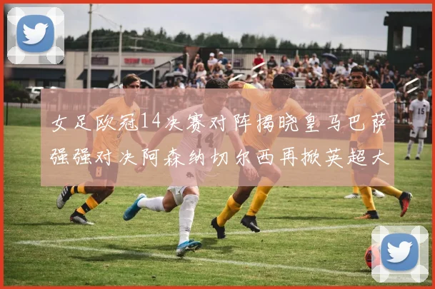 女足欧冠14决赛对阵揭晓皇马巴萨强强对决阿森纳切尔西再掀英超大战