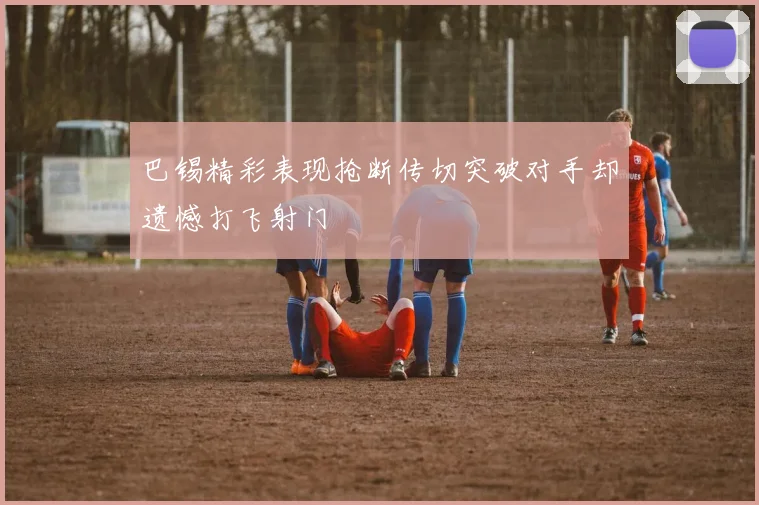 巴锡精彩表现抢断传切突破对手却遗憾打飞射门