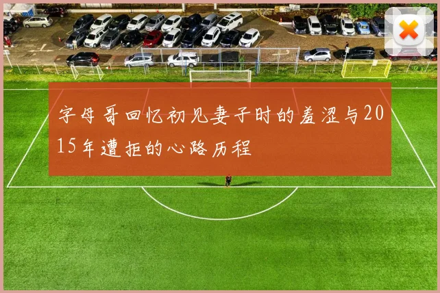 字母哥回忆初见妻子时的羞涩与2015年遭拒的心路历程