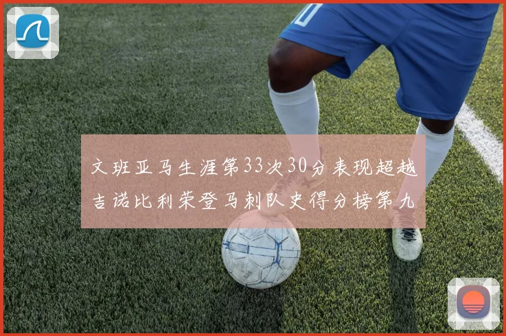 文班亚马生涯第33次30分表现超越吉诺比利荣登马刺队史得分榜第九位