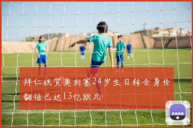 拜仁祝贺奥利塞24岁生日转会身价翻倍已达13亿欧元