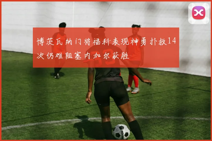 博茨瓦纳门将福科表现神勇扑救14次仍难阻塞内加尔获胜