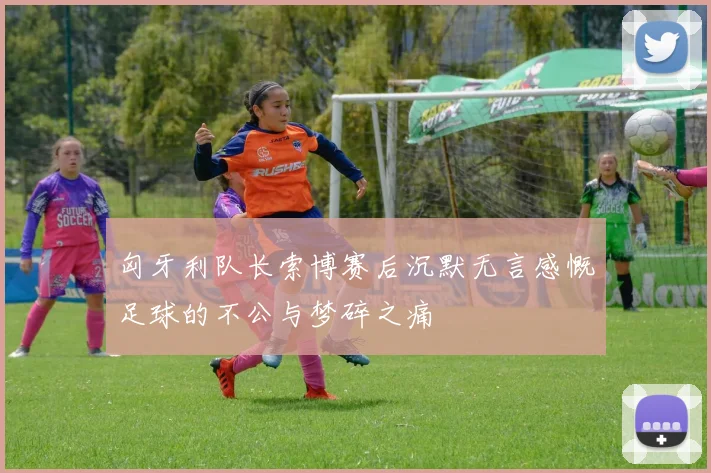 匈牙利队长索博赛后沉默无言感慨足球的不公与梦碎之痛