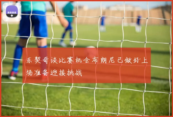 东契奇谈比赛机会布朗尼已做好上场准备迎接挑战