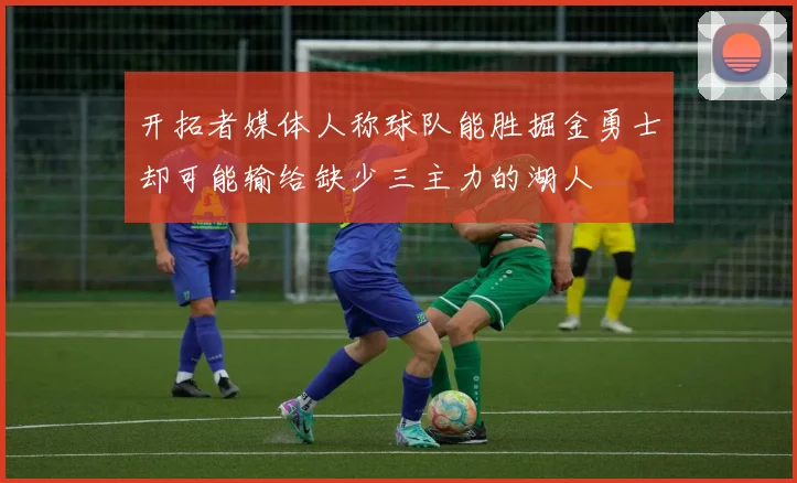 开拓者媒体人称球队能胜掘金勇士却可能输给缺少三主力的湖人
