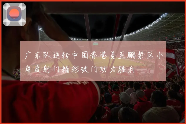广东队逆转中国香港姜至鹏禁区小角度射门精彩破门助力胜利