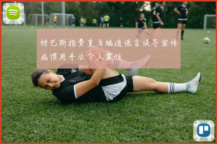 特巴斯指责皇马编造谎言误导宣传成惯用手法令人震惊